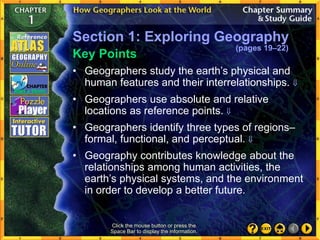 • Geographers study the earth’s physical and
human features and their interrelationships. 
• Geographers use absolute and relative
locations as reference points. 
• Geographers identify three types of regions–
formal, functional, and perceptual. 
• Geography contributes knowledge about the
relationships among human activities, the
earth’s physical systems, and the environment
in order to develop a better future.
Key Points
Click the mouse button or press the
Space Bar to display the information.
Section 1: Exploring Geography
(pages 19–22)
 