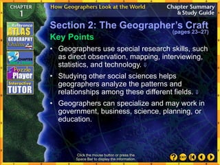 • Geographers use special research skills, such
as direct observation, mapping, interviewing,
statistics, and technology. 
• Studying other social sciences helps
geographers analyze the patterns and
relationships among these different fields. 
• Geographers can specialize and may work in
government, business, science, planning, or
education.
Click the mouse button or press the
Space Bar to display the information.
Key Points
Section 2: The Geographer’s Craft
(pages 23–27)
 