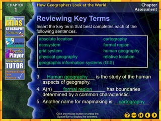 Click the mouse button or press the
Space Bar to display the answers.
Reviewing Key Terms
3. ___________________ is the study of the human
aspects of geography.
4. A(n) ___________________ has boundaries
determined by a common characteristic.
5. Another name for mapmaking is _____________.
formal region
cartography
Insert the key term that best completes each of the
following sentences.
Human geography
absolute location cartography
ecosystem formal region
grid system human geography
physical geography relative location
geographic information systems (GIS)
 
