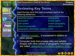 Click the mouse button or press the
Space Bar to display the answers.
Reviewing Key Terms
Insert the key term that best completes each of the
following sentences.
6. ________________ is expressed in relation to
other places.
7. Computer tools that process data and satellite
images with other pieces of geographic information
are called ________________________________.
Relative location
geographic information systems (GIS)
absolute location cartography
ecosystem formal region
grid system human geography
physical geography relative location
geographic information systems (GIS)
 