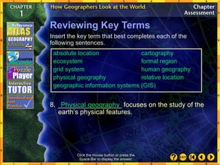 Click the mouse button or press the
Space Bar to display the answer.
Reviewing Key Terms
Insert the key term that best completes each of the
following sentences.
8. _________________ focuses on the study of the
earth’s physical features.
Physical geography
absolute location cartography
ecosystem formal region
grid system human geography
physical geography relative location
geographic information systems (GIS)
 