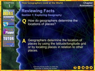 Click the mouse button or press the
Space Bar to display the answer.
How do geographers determine the
locations of places?
Geographers determine the location of
places by using the latitude/longitude grid
or by locating places in relation to other
places.
Reviewing Facts
Section 1: Exploring Geography
 