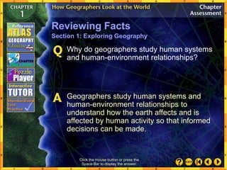 Click the mouse button or press the
Space Bar to display the answer.
Why do geographers study human systems
and human-environment relationships?
Geographers study human systems and
human-environment relationships to
understand how the earth affects and is
affected by human activity so that informed
decisions can be made.
Reviewing Facts
Section 1: Exploring Geography
 