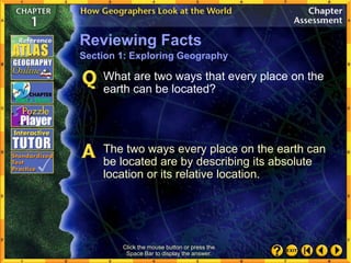 Click the mouse button or press the
Space Bar to display the answer.
What are two ways that every place on the
earth can be located?
Reviewing Facts
Section 1: Exploring Geography
The two ways every place on the earth can
be located are by describing its absolute
location or its relative location.
 