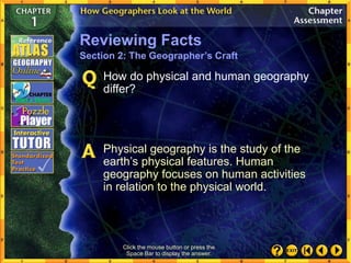 Click the mouse button or press the
Space Bar to display the answer.
How do physical and human geography
differ?
Physical geography is the study of the
earth’s physical features. Human
geography focuses on human activities
in relation to the physical world.
Reviewing Facts
Section 2: The Geographer’s Craft
 