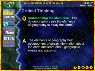Click the mouse button or press the
Space Bar to display the answer.
Critical Thinking
Summarizing the Main Idea How
do geographers use the elements
of geography to study the earth?
The elements of geography help
geographers organize information about
the earth and learn about geographic
events and patterns.
 