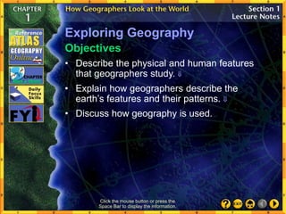 Exploring Geography
• Describe the physical and human features
that geographers study. 
• Discuss how geography is used.
Objectives
Click the mouse button or press the
Space Bar to display the information.
• Explain how geographers describe the
earth’s features and their patterns. 
 