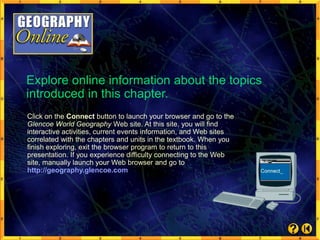 Explore online information about the topics
introduced in this chapter.
Click on the Connect button to launch your browser and go to the
Glencoe World Geography Web site. At this site, you will find
interactive activities, current events information, and Web sites
correlated with the chapters and units in the textbook. When you
finish exploring, exit the browser program to return to this
presentation. If you experience difficulty connecting to the Web
site, manually launch your Web browser and go to
http://geography.glencoe.com
 