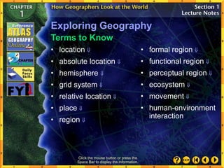 Click the mouse button or press the
Space Bar to display the information.
Terms to Know
Exploring Geography
• absolute location 
• hemisphere 
• grid system 
• relative location 
• place 
• region 
• formal region 
• functional region 
• perceptual region 
• ecosystem 
• movement 
• human-environment
interaction
• location 
 