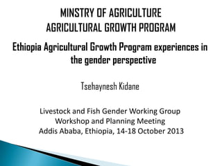Ethiopia Agricultural Growth Program experiences in
the gender perspective
Tsehaynesh Kidane
Livestock and Fish Gender Working Group
Workshop and Planning Meeting
Addis Ababa, Ethiopia, 14-18 October 2013

 