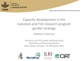Capacity development in the
Livestock and Fish research program
gender strategy
Kathleen Colverson
Livestock and Fish Gender Working Group
Workshop and Planning Meeting
Addis Ababa, Ethiopia, 14-18 October 2013

 