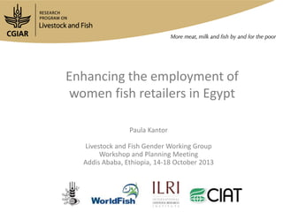 Enhancing the employment of
women fish retailers in Egypt
Paula Kantor
Livestock and Fish Gender Working Group
Workshop and Planning Meeting
Addis Ababa, Ethiopia, 14-18 October 2013

 