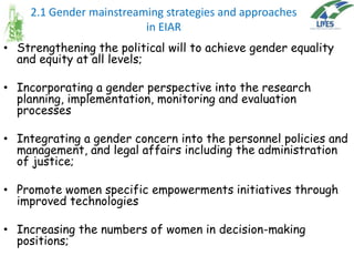 2.1 Gender mainstreaming strategies and approaches
in EIAR
• Strengthening the political will to achieve gender equality
and equity at all levels;

• Incorporating a gender perspective into the research
planning, implementation, monitoring and evaluation
processes
• Integrating a gender concern into the personnel policies and
management, and legal affairs including the administration
of justice;
• Promote women specific empowerments initiatives through
improved technologies
• Increasing the numbers of women in decision-making
positions;

 