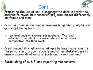 Cont …

• Promoting the use of sex-disaggregated data in statistical
analysis to reveal how research projects impact differently
on women and men;

• Providing training on gender awareness, gender analysis and
gender planning for: top level decision makers, researchers, TAs and
administrative staff to ensure integration of gender
perspective into their work;

• Creating and strengthening linkages between governments,
the private sector, civil society and other stakeholders to
ensure a co-ordination of efforts and resources; and
• Establishing of M & E, and reporting mechanisms.

 