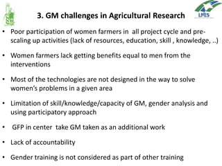 3. GM challenges in Agricultural Research
• Poor participation of women farmers in all project cycle and prescaling up activities (lack of resources, education, skill , knowledge, ..)

• Women farmers lack getting benefits equal to men from the
interventions
• Most of the technologies are not designed in the way to solve
women’s problems in a given area
• Limitation of skill/knowledge/capacity of GM, gender analysis and
using participatory approach
• GFP in center take GM taken as an additional work
• Lack of accountability
• Gender training is not considered as part of other training

 