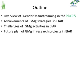 Outline
•
•
•
•

Overview of Gender Mainstreaming in the NARS
Achievements of GMg strategies in EIAR
Challenges of GMg activities in EIAR
Future plan of GMg in research projects in EIAR

 