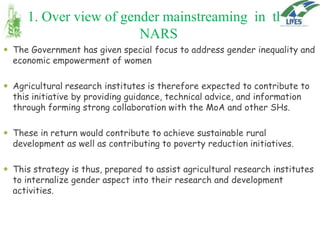 1. Over view of gender mainstreaming in the
NARS
 The Government has given special focus to address gender inequality and
economic empowerment of women

 Agricultural research institutes is therefore expected to contribute to
this initiative by providing guidance, technical advice, and information
through forming strong collaboration with the MoA and other SHs.
 These in return would contribute to achieve sustainable rural
development as well as contributing to poverty reduction initiatives.
 This strategy is thus, prepared to assist agricultural research institutes
to internalize gender aspect into their research and development
activities.

 