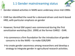1.1 Gender mainstreaming status
• Gender related activities in NARS were underway since mid-1990s
• EIAR has identified the need for a demand-driven and merit-based
HRD, with particular emphasis on gender
• However, formal GM aspect was commenced during the first
sensitization workshop (Oct. 1999) at the former EARO/ - EIAR.
to commence a firm foundation for the introduction of gender
concerns in to the NARS – to make GSR/GRR

to create gender awareness among researchers and develop a
strategy to integrate gender in agricultural research activities.

 