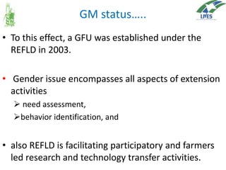 GM status…..
• To this effect, a GFU was established under the
REFLD in 2003.
• Gender issue encompasses all aspects of extension
activities
 need assessment,
behavior identification, and

• also REFLD is facilitating participatory and farmers
led research and technology transfer activities.

 