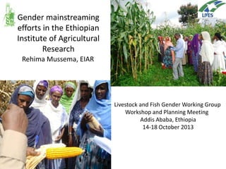 Gender mainstreaming
efforts in the Ethiopian
Institute of Agricultural
Research
Rehima Mussema, EIAR

EIAR
Livestock and Fish Gender Working Group
Workshop and Planning Meeting
Addis Ababa, Ethiopia
14-18 October 2013

 