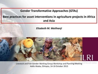 Gender Transformative Approaches (GTAs)
Best practices for asset interventions in agriculture projects in Africa
and Asia
Elizabeth M. Waithanji

Livestock and Fish Gender Working Group Workshop and Planning Meeting
Addis Ababa, Ethiopia, 14-18 October 2013

 