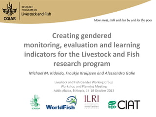 Creating gendered
monitoring, evaluation and learning
indicators for the Livestock and Fish
research program
Michael M. Kidoido, Froukje Kruijssen and Alessandra Galie
Livestock and Fish Gender Working Group
Workshop and Planning Meeting
Addis Ababa, Ethiopia, 14-18 October 2013

 