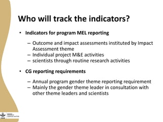 Who will track the indicators?
• Indicators for program MEL reporting

– Outcome and impact assessments instituted by Impact
Assessment theme
– Individual project M&E activities
– scientists through routine research activities
• CG reporting requirements
– Annual program gender theme reporting requirement
– Mainly the gender theme leader in consultation with
other theme leaders and scientists

 