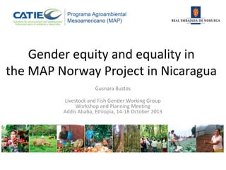 Gender equity and equality in
the MAP Norway Project in Nicaragua
Gusnara Bustos
Livestock and Fish Gender Working Group
Workshop and Planning Meeting
Addis Ababa, Ethiopia, 14-18 October 2013

 