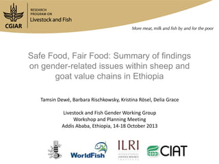 Safe Food, Fair Food: Summary of findings
on gender-related issues within sheep and
goat value chains in Ethiopia
Tamsin Dewé, Barbara Rischkowsky, Kristina Rösel, Delia Grace
Livestock and Fish Gender Working Group
Workshop and Planning Meeting
Addis Ababa, Ethiopia, 14-18 October 2013

 