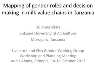 Mapping of gender roles and decision
making in milk value chains in Tanzania
Dr. Anna Sikira
Sokoine University of Agriculture
Morogoro, Tanzania
Livestock and Fish Gender Working Group
Workshop and Planning Meeting
Addis Ababa, Ethiopia, 14-18 October 2013

 