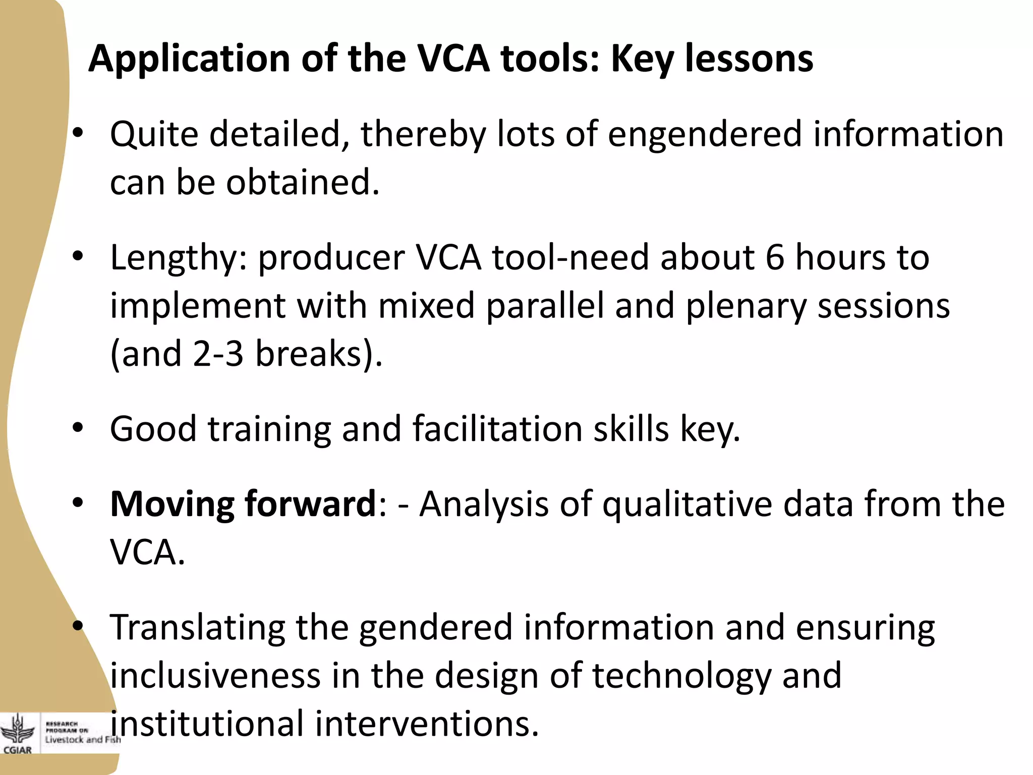 Application of the VCA tools: Key lessons
• Quite detailed, thereby lots of engendered information
can be obtained.
• Lengthy: producer VCA tool-need about 6 hours to
implement with mixed parallel and plenary sessions
(and 2-3 breaks).
• Good training and facilitation skills key.
• Moving forward: - Analysis of qualitative data from the
VCA.

• Translating the gendered information and ensuring
inclusiveness in the design of technology and
institutional interventions.

 