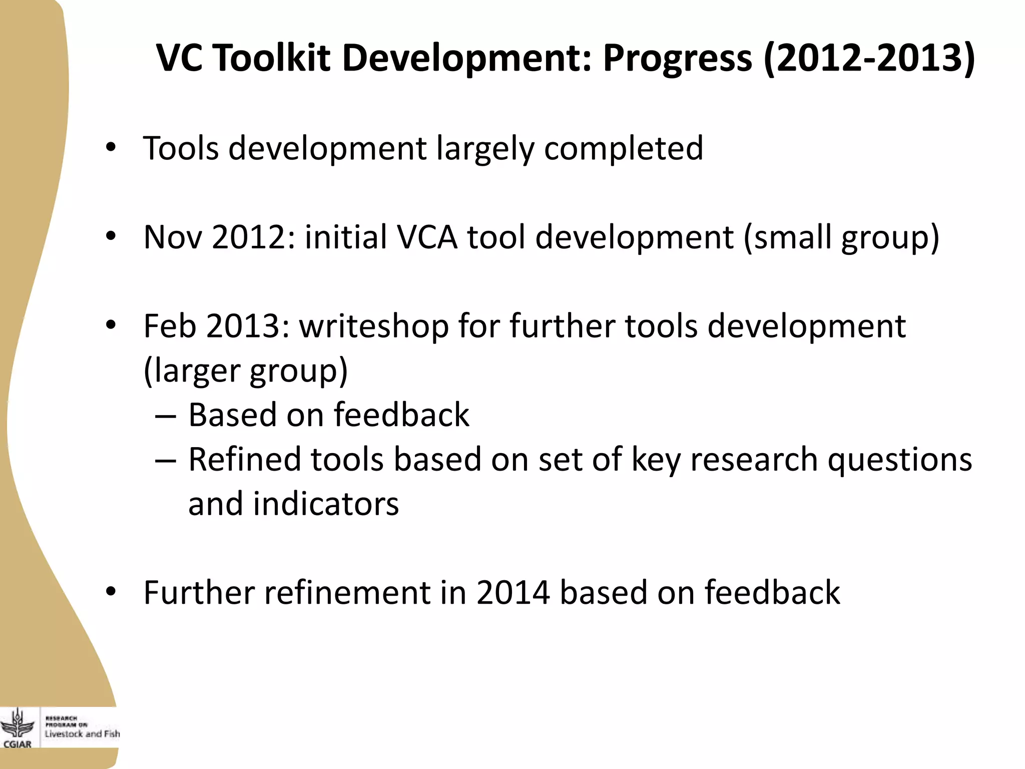 VC Toolkit Development: Progress (2012-2013)
• Tools development largely completed
• Nov 2012: initial VCA tool development (small group)
• Feb 2013: writeshop for further tools development
(larger group)
– Based on feedback
– Refined tools based on set of key research questions
and indicators
• Further refinement in 2014 based on feedback

 