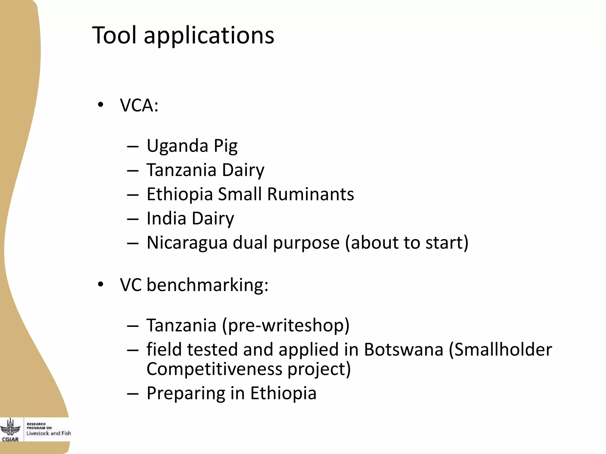 Tool applications
• VCA:

–
–
–
–
–

Uganda Pig
Tanzania Dairy
Ethiopia Small Ruminants
India Dairy
Nicaragua dual purpose (about to start)

• VC benchmarking:
– Tanzania (pre-writeshop)
– field tested and applied in Botswana (Smallholder
Competitiveness project)
– Preparing in Ethiopia

 