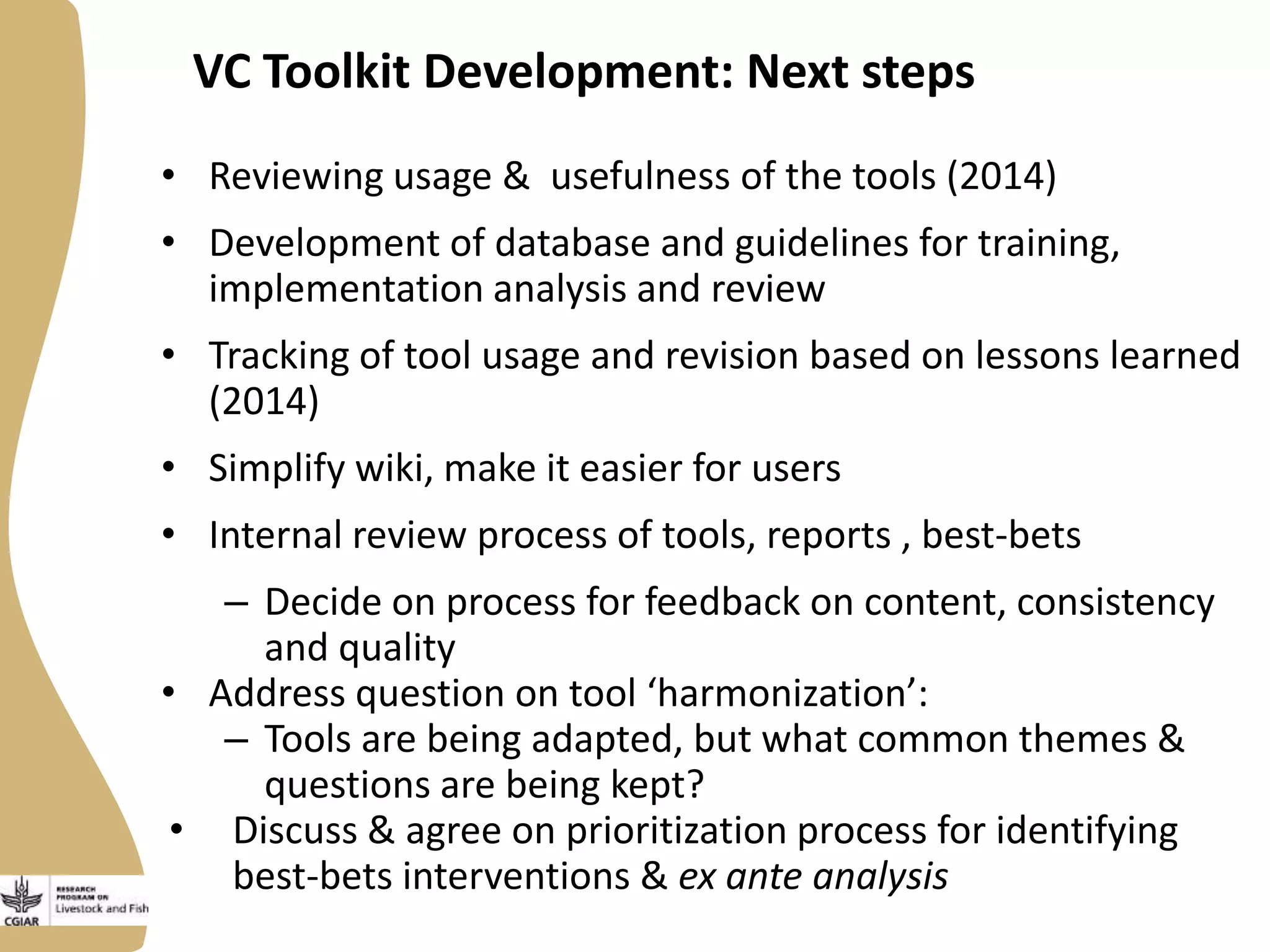 VC Toolkit Development: Next steps
• Reviewing usage & usefulness of the tools (2014)
• Development of database and guidelines for training,
implementation analysis and review

• Tracking of tool usage and revision based on lessons learned
(2014)
• Simplify wiki, make it easier for users
• Internal review process of tools, reports , best-bets
– Decide on process for feedback on content, consistency
and quality
• Address question on tool ‘harmonization’:
– Tools are being adapted, but what common themes &
questions are being kept?
• Discuss & agree on prioritization process for identifying
best-bets interventions & ex ante analysis

 