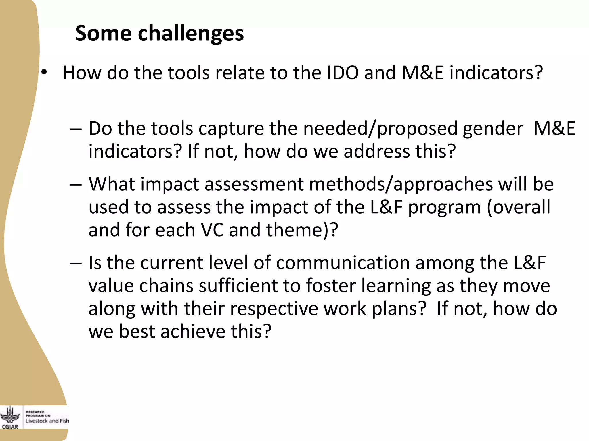 Some challenges
• How do the tools relate to the IDO and M&E indicators?
– Do the tools capture the needed/proposed gender M&E
indicators? If not, how do we address this?
– What impact assessment methods/approaches will be
used to assess the impact of the L&F program (overall
and for each VC and theme)?

– Is the current level of communication among the L&F
value chains sufficient to foster learning as they move
along with their respective work plans? If not, how do
we best achieve this?

 
