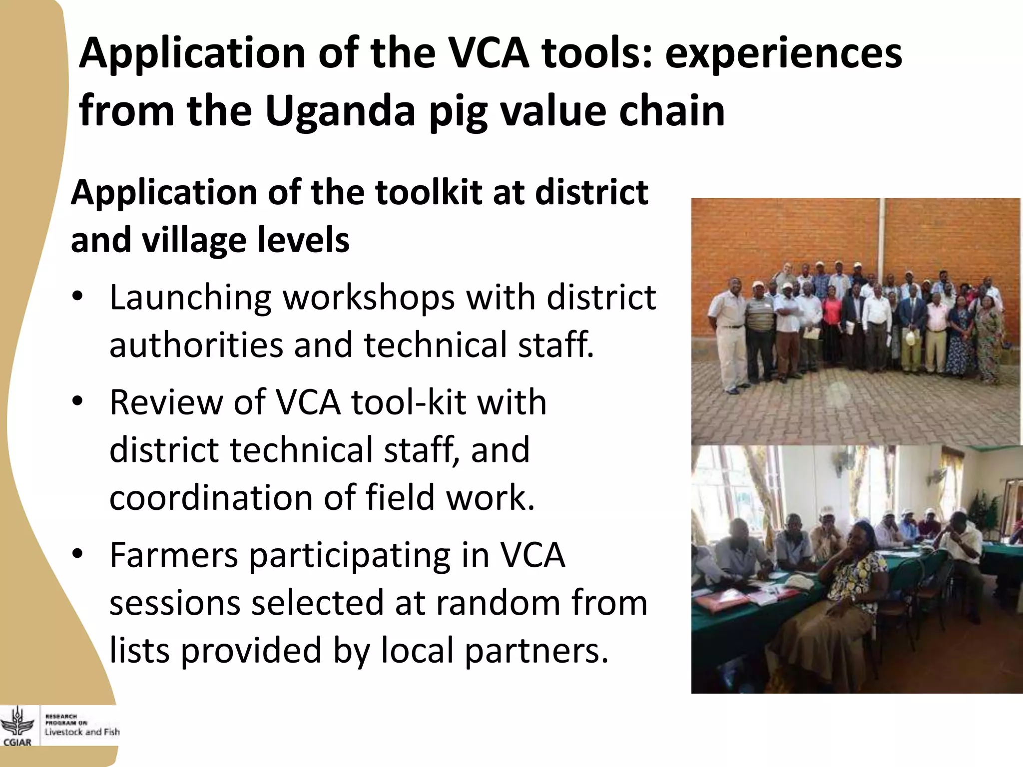 Application of the VCA tools: experiences
from the Uganda pig value chain
Application of the toolkit at district
and village levels
• Launching workshops with district
authorities and technical staff.
• Review of VCA tool-kit with
district technical staff, and
coordination of field work.
• Farmers participating in VCA
sessions selected at random from
lists provided by local partners.

 
