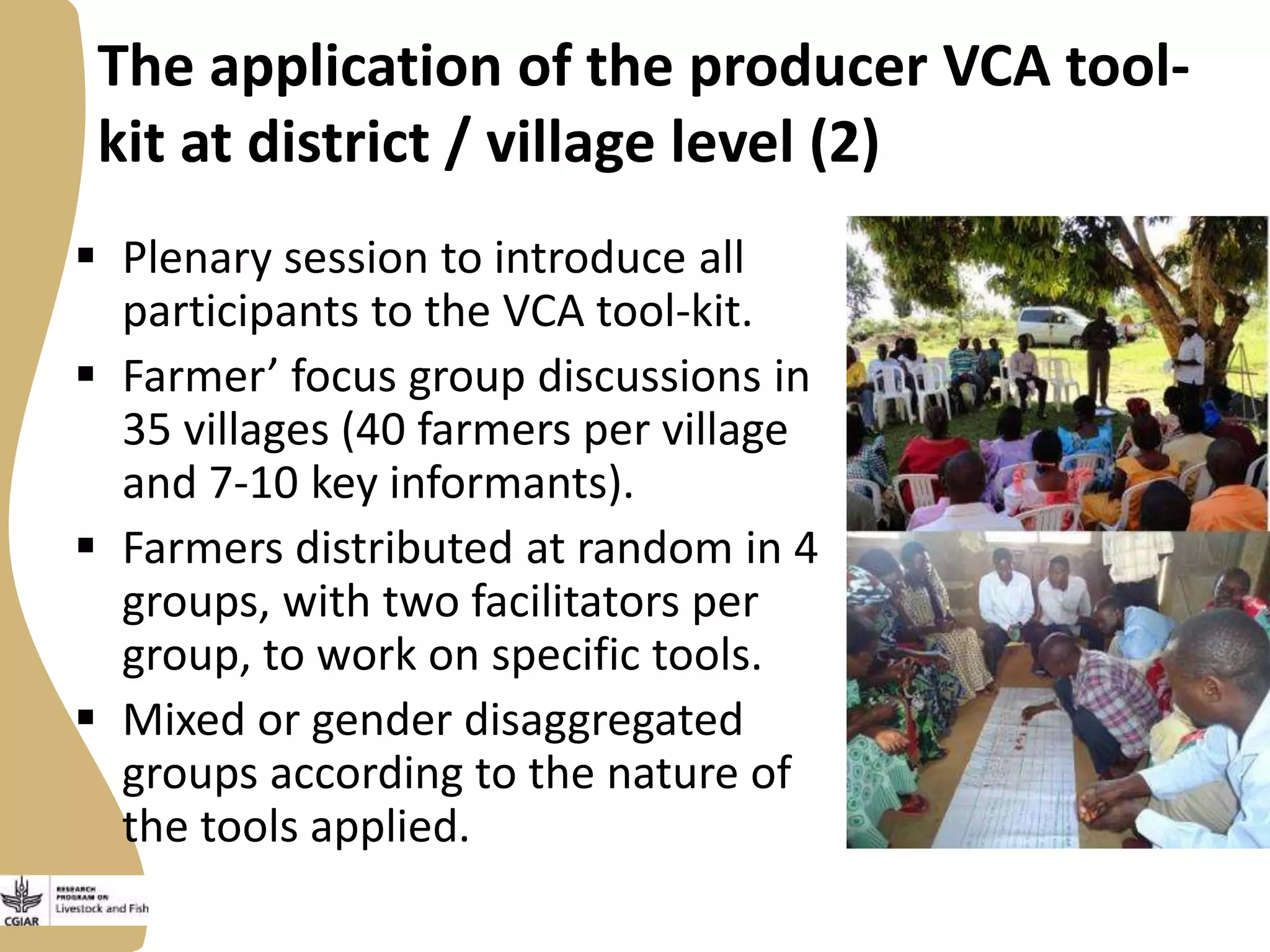 The application of the producer VCA toolkit at district / village level (2)
 Plenary session to introduce all
participants to the VCA tool-kit.
 Farmer’ focus group discussions in
35 villages (40 farmers per village
and 7-10 key informants).
 Farmers distributed at random in 4
groups, with two facilitators per
group, to work on specific tools.
 Mixed or gender disaggregated
groups according to the nature of
the tools applied.

 