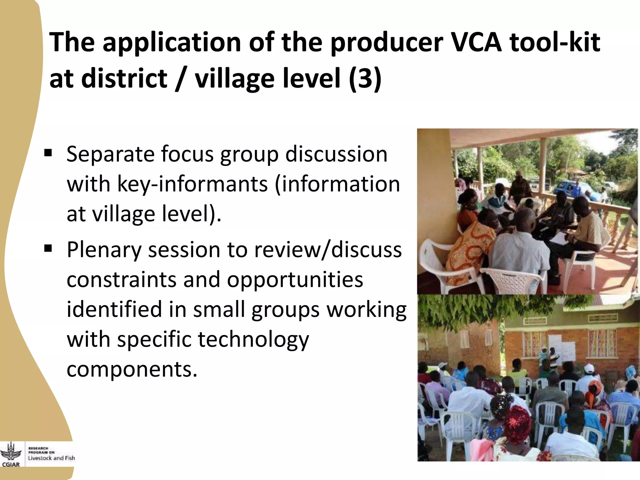 The application of the producer VCA tool-kit
at district / village level (3)
 Separate focus group discussion
with key-informants (information
at village level).
 Plenary session to review/discuss
constraints and opportunities
identified in small groups working
with specific technology
components.

 