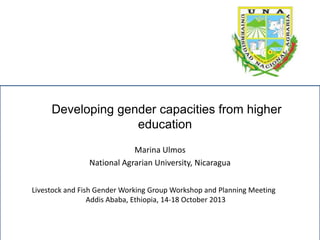 Developing gender capacities from higher
education
Marina Ulmos
National Agrarian University, Nicaragua
Livestock and Fish Gender Working Group Workshop and Planning Meeting
Addis Ababa, Ethiopia, 14-18 October 2013

 