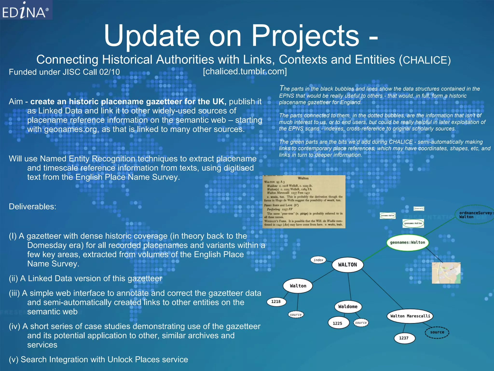 Update on Projects -  Connecting Historical Authorities with Links, Contexts and Entities ( CHALICE)  [chalice.blogs.edina.ac.uk] Funded under JISC Call 02/10 Aim -  create an historic placename gazetteer for the UK,  publish it as Linked Data and link it to other widely-used sources of placename reference information on the semantic web – starting with geonames.org, as that is linked to many other sources. Will use Named Entity Recognition techniques to extract placename and timescale reference information from texts, using digitised text from the English Place Name Survey. Deliverables: (I) A gazetteer with dense historic coverage (in theory back to the Domesday era) for all recorded placenames and variants within a few key areas, extracted from volumes of the English Place Name Survey. (ii) A Linked Data version of this gazetteer (iii) A simple web interface to annotate and correct the gazetteer data and semi-automatically created links to other entities on the semantic web (iv) A short series of case studies demonstrating use of the gazetteer and its potential application to other, similar archives and services (v) Search Integration with Unlock Places service  T he parts in the black bubbles and lines show the data structures contained in the EPNS that would be really useful to others - that would, in full, form a historic placename gazetteer for England. The parts connected to them, in the dotted bubbles, are the information that isn’t of much interest to us, or to end users, but could be really helpful in later exploitation of the EPNS scans - indexes, cross-reference to original scholarly sources. The green parts are the bits we’d add during CHALICE - semi-automatically making links to contemporary place references, which may have coordinates, shapes, etc, and links in turn to deeper information .  