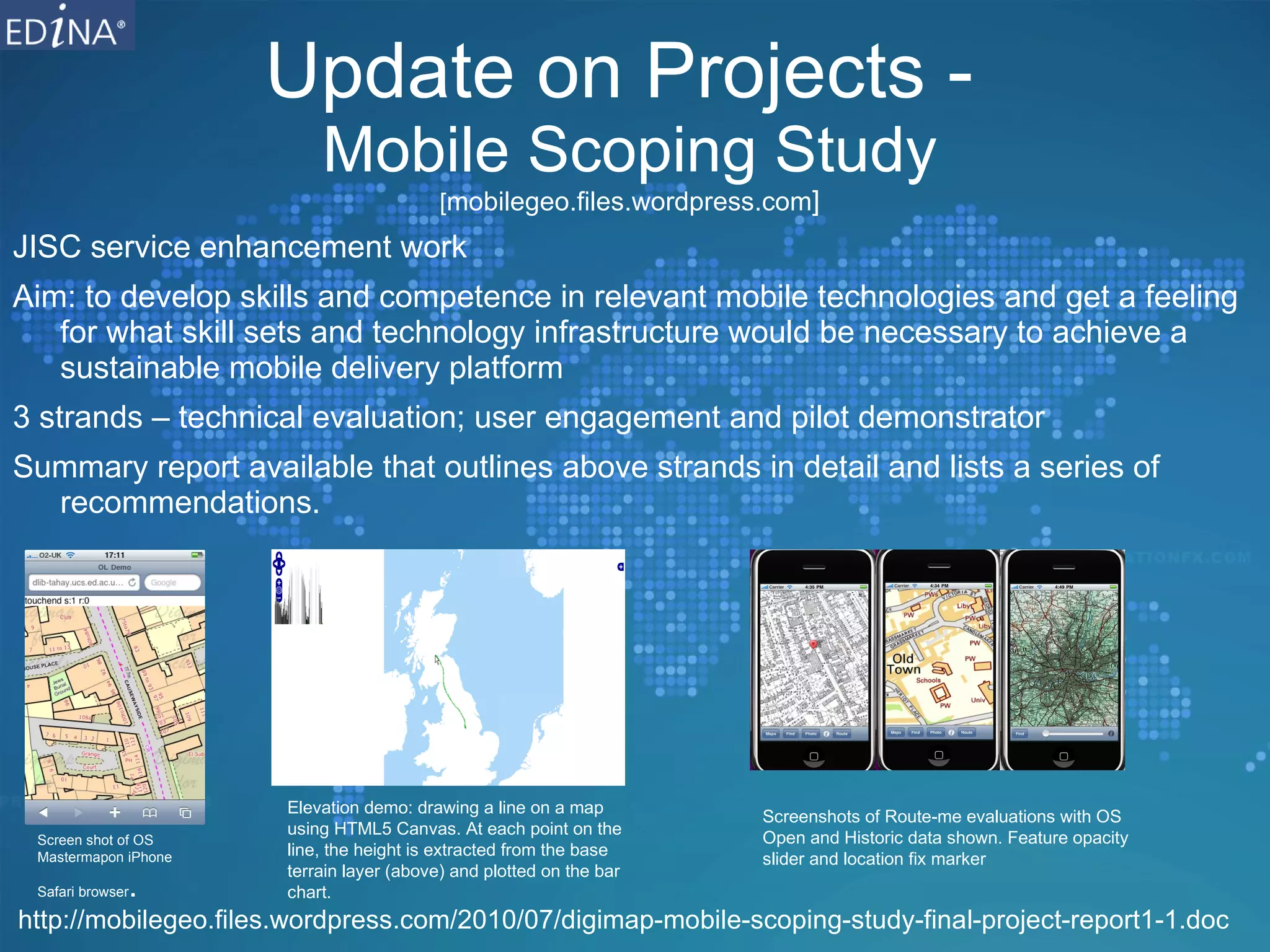 Update on Projects -  Mobile Scoping Study [ mobilegeo.files.wordpress.com ] JISC service enhancement work Aim:  to develop skills and competence in relevant mobile technologies and get a feeling for what skill sets and technology infrastructure would be necessary to achieve a sustainable mobile delivery platform 3 strands – technical evaluation; user engagement and pilot demonstrator Summary report available that outlines above strands in detail and lists a series of recommendations. http://mobilegeo.files.wordpress.com/2010/07/digimap-mobile-scoping-study-final-project-report1-1.doc Screen shot of OS Mastermapon iPhone Safari browser . Elevation demo: drawing a line on a map using HTML5 Canvas. At each point on the line, the height is extracted from the base terrain layer (above) and plotted on the bar chart. Screenshots of Route-me evaluations with OS Open and Historic data shown. Feature opacity slider and location fix marker  