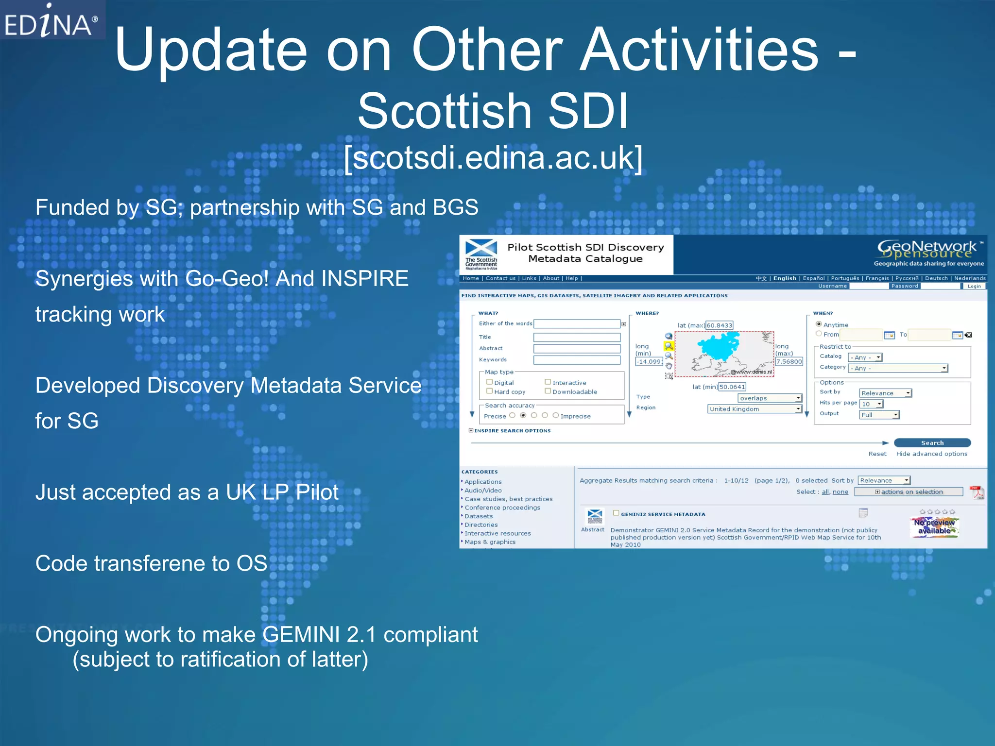 Update on Other Activities -  Scottish SDI [scotsdi.edina.ac.uk] Funded by SG; partnership with SG and BGS Synergies with Go-Geo! And INSPIRE  tracking work Developed Discovery Metadata Service  for SG Just accepted as a UK LP Pilot Code transferene to OS Ongoing work to make GEMINI 2.1 compliant (subject to ratification of latter) 