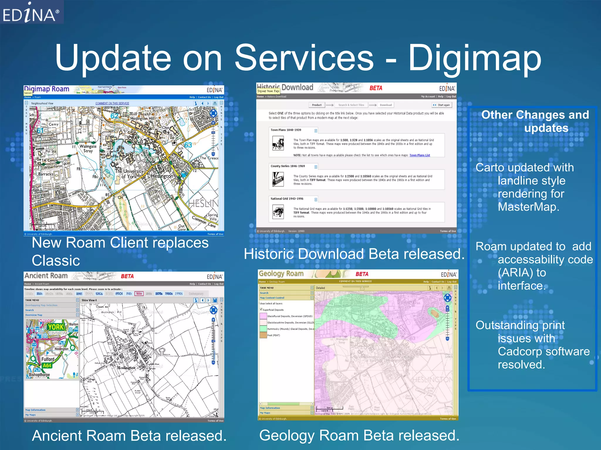 Update on Services - Digimap Other Changes and updates Carto updated with landline style rendering for MasterMap. Roam updated to  add accessability code (ARIA) to interface. Outstanding print issues with Cadcorp software resolved. Historic Download Beta released. New Roam Client replaces Classic Ancient Roam Beta released. Geology Roam Beta released. 