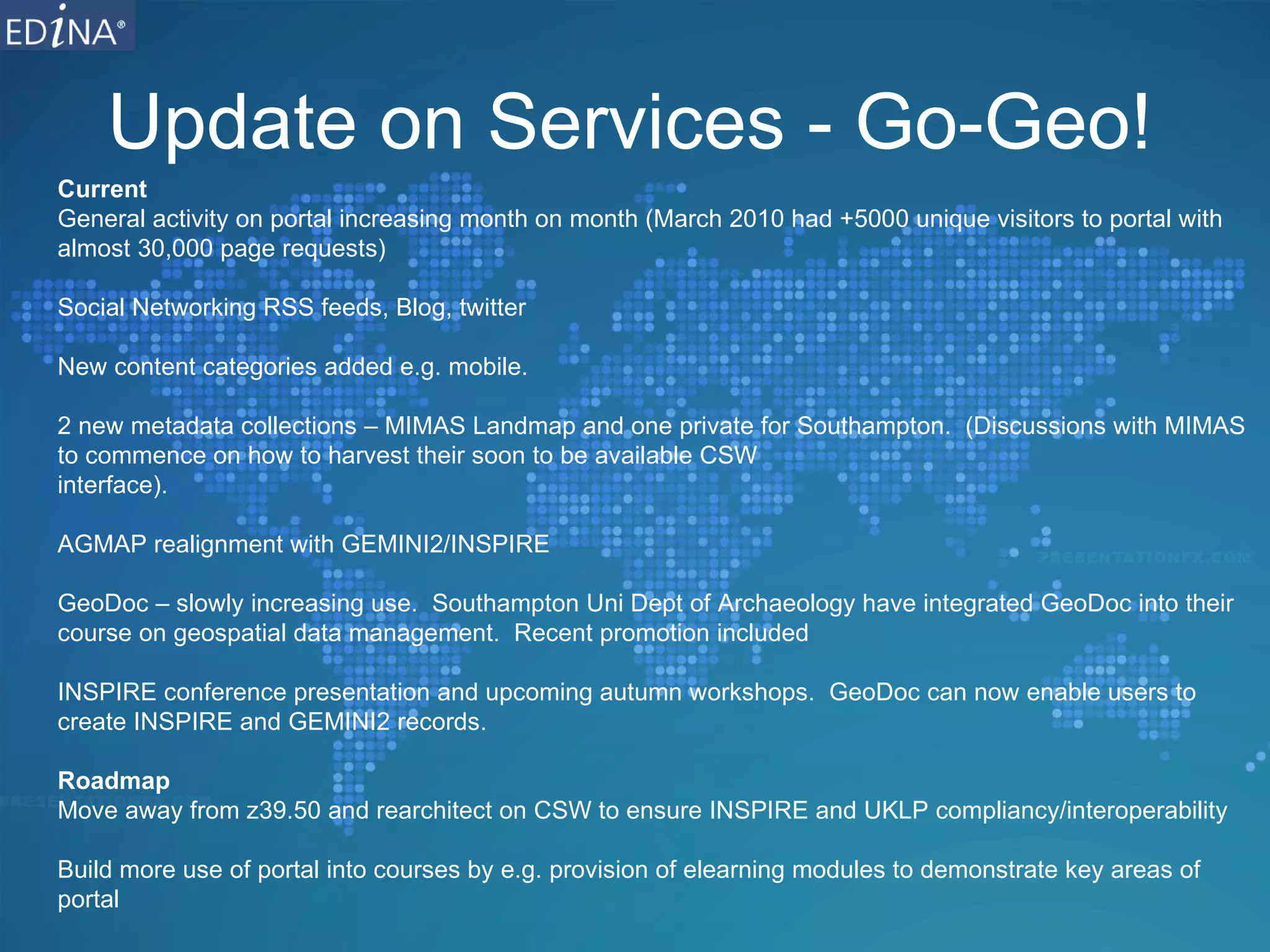 Update on Services - Go-Geo! Current General activity on portal increasing month on month (March 2010 had +5000 unique visitors to portal with almost 30,000 page requests) Social Networking RSS feeds, Blog, twitter New content categories added e.g. mobile. 2 new metadata collections – MIMAS Landmap and one private for Southampton.  (Discussions with MIMAS to commence on how to harvest their soon to be available CSW  interface). AGMAP realignment with GEMINI2/INSPIRE GeoDoc – slowly increasing use.  Southampton Uni Dept of Archaeology have integrated GeoDoc into their course on geospatial data management.  Recent promotion included  INSPIRE conference presentation and upcoming autumn workshops.  GeoDoc can now enable users to create INSPIRE and GEMINI2 records. Roadmap Move away from z39.50 and rearchitect on CSW to ensure INSPIRE and UKLP compliancy/interoperability Build more use of portal into courses by e.g. provision of elearning modules to demonstrate key areas of portal 