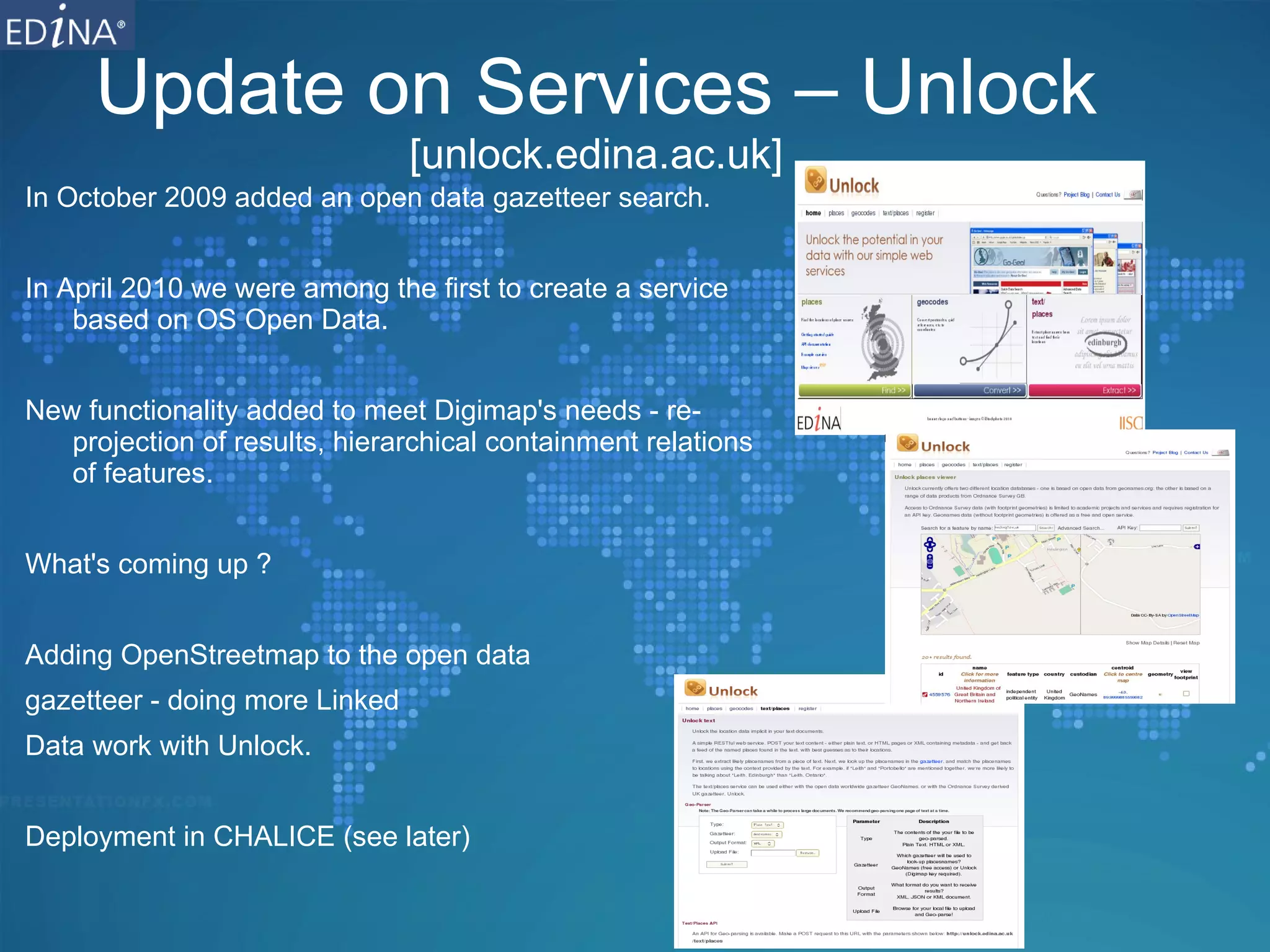 Update on Services – Unlock [unlock.edina.ac.uk] In October 2009 added an open data gazetteer search. In April 2010 we were among the first to create a service based on OS Open Data. New functionality added to meet Digimap's needs - re-projection of results, hierarchical containment relations of features. What's coming up ? Adding OpenStreetmap to the open data  gazetteer - doing more Linked  Data work with Unlock. Deployment in CHALICE (see later) 