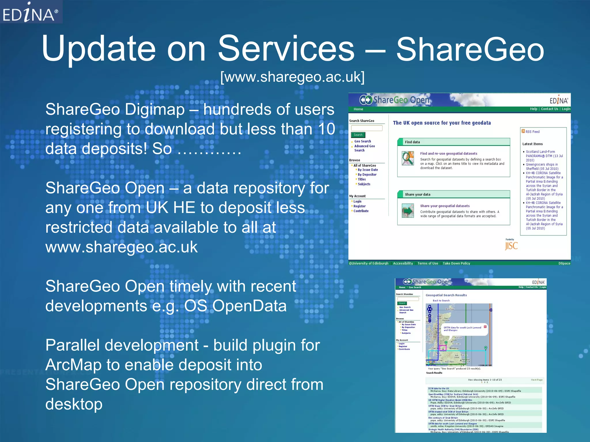 Update on Services –  ShareGeo [www.sharegeo.ac.uk] ShareGeo Digimap – hundreds of users registering to download but less than 10 data deposits! So ………… ShareGeo Open – a data repository for any one from UK HE to deposit less restricted data available to all at www.sharegeo.ac.uk  ShareGeo Open timely with recent developments e.g. OS OpenData Parallel development - build plugin for ArcMap to enable deposit into ShareGeo Open repository direct from desktop 