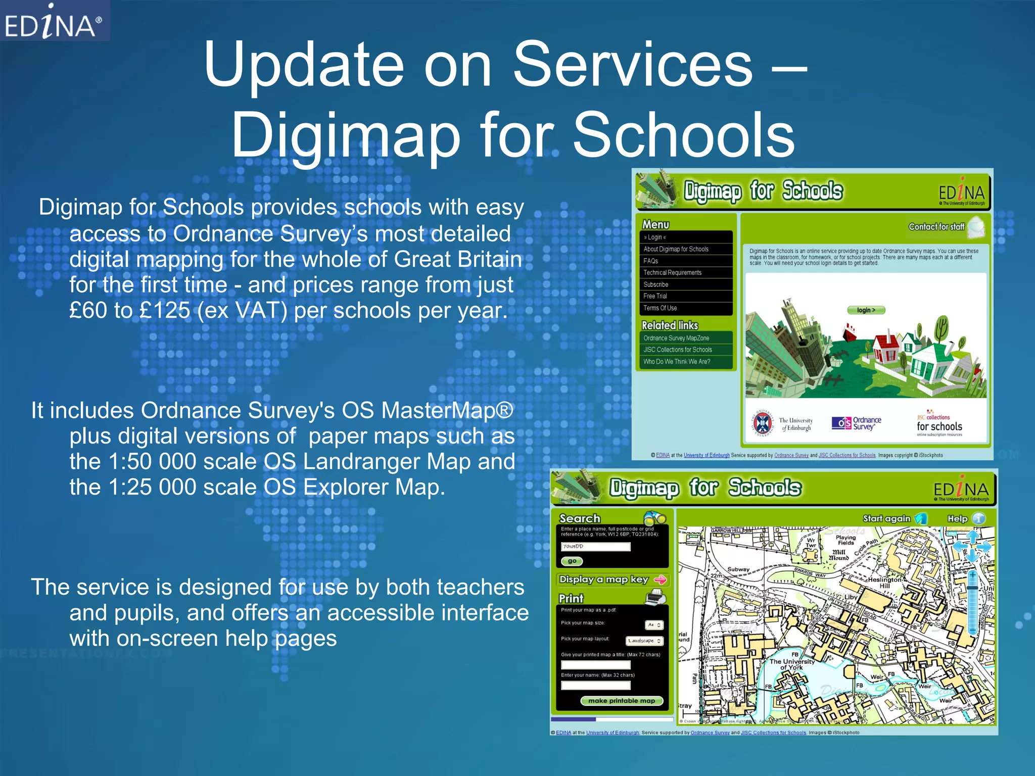 Update on Services –  Digimap for Schools Digimap for Schools provides schools with easy access to Ordnance Survey’s most detailed digital mapping for the whole of Great Britain for the first time - and prices range from just £60 to £125 (ex VAT) per schools per year. It includes Ordnance Survey's OS MasterMap® plus digital versions of  paper maps such as the 1:50 000 scale OS Landranger Map and the 1:25 000 scale OS Explorer Map. The service is designed for use by both teachers and pupils, and offers an accessible interface with on-screen help pages 