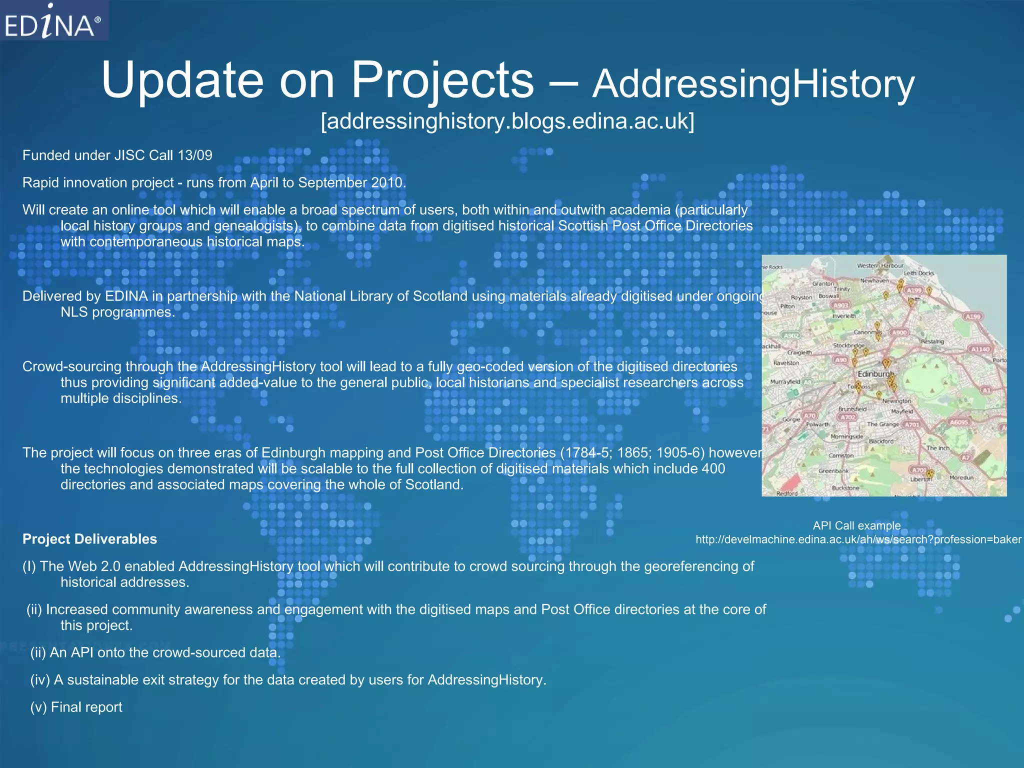 Update on Projects –  AddressingHistory [addressinghistory.blogs.edina.ac.uk] Funded under JISC Call 13/09 Rapid innovation project - runs from April to September 2010. Will create an online tool which will enable a broad spectrum of users, both within and outwith academia (particularly local history groups and genealogists), to combine data from digitised historical Scottish Post Office Directories with contemporaneous historical maps. Delivered by EDINA in partnership with the National Library of Scotland using materials already digitised under ongoing NLS programmes. Crowd-sourcing through the AddressingHistory tool will lead to a fully geo-coded version of the digitised directories thus providing significant added-value to the general public, local historians and specialist researchers across multiple disciplines. The project will focus on three eras of Edinburgh mapping and Post Office Directories (1784-5; 1865; 1905-6) however the technologies demonstrated will be scalable to the full collection of digitised materials which include 400 directories and associated maps covering the whole of Scotland. Project Deliverables (I) The Web 2.0 enabled AddressingHistory tool which will contribute to crowd sourcing through the georeferencing of historical addresses. (ii) Increased community awareness and engagement with the digitised maps and Post Office directories at the core of this project. (ii) An API onto the crowd-sourced data. (iv) A sustainable exit strategy for the data created by users for AddressingHistory. (v) Final report API Call example  http://develmachine.edina.ac.uk/ah/ws/search?profession=baker 