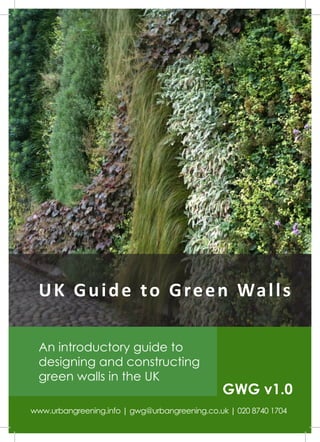 U K G u i d e t o G r e e n Wa l l s

  An introductory guide to
  designing and constructing
  green walls in the UK
                                               GWG v1.0
www.urbangreening.info | gwg@urbangreening.co.uk | 020 8740 1704
 