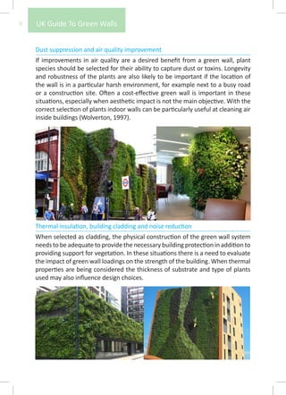 9   UK Guide To Green Walls


    Dust suppression and air quality improvement
    If improvements in air quality are a desired benefit from a green wall, plant
    species should be selected for their ability to capture dust or toxins. Longevity
    and robustness of the plants are also likely to be important if the location of
    the wall is in a particular harsh environment, for example next to a busy road
    or a construction site. Often a cost-effective green wall is important in these
    situations, especially when aesthetic impact is not the main objective. With the
    correct selection of plants indoor walls can be particularly useful at cleaning air
    inside buildings (Wolverton, 1997).




    Thermal insulation, building cladding and noise reduction
    When selected as cladding, the physical construction of the green wall system
    needs to be adequate to provide the necessary building protection in addition to
    providing support for vegetation. In these situations there is a need to evaluate
    the impact of green wall loadings on the strength of the building. When thermal
    properties are being considered the thickness of substrate and type of plants
    used may also influence design choices.
 